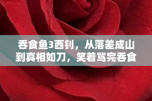 吞食鱼3西钊，从落差成山到真相如刀，笑着骂完吞食鱼3，我却哭了