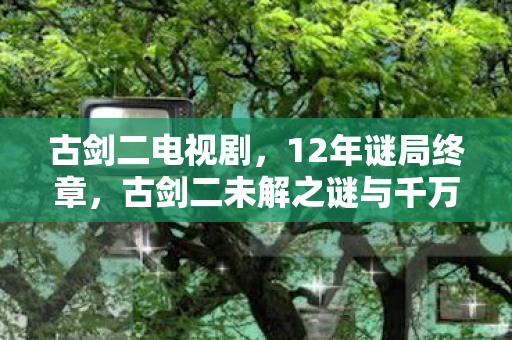 古剑二电视剧，12年谜局终章，古剑二未解之谜与千万玩家的泪目守望