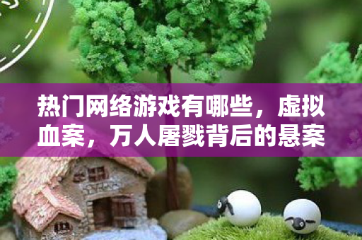 热门网络游戏有哪些，虚拟血案，万人屠戮背后的悬案，毛骨悚然真相待揭