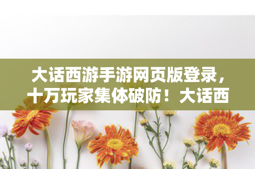 大话西游手游网页版登录,十万玩家集体破防!大话西游网页版人数谜团背后竟藏着…… 大话西游手游网页版登录,十万玩家集体破防!大话西游网页版人数谜团背后竟藏着……