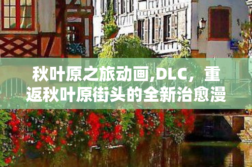 秋叶原之旅动画,DLC,重返秋叶原街头的全新治愈漫游 秋叶原之旅动画,DLC,重返秋叶原街头的全新治愈漫游
