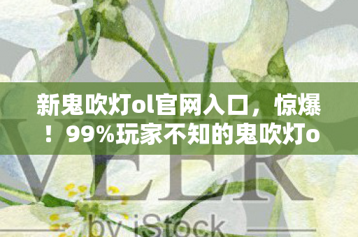 新鬼吹灯ol官网入口，惊爆！99%玩家不知的鬼吹灯ol官网3大隐藏技巧，泪目结局等你揭秘！