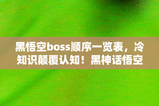 黑悟空boss顺序一览表，冷知识颠覆认知！黑神话悟空BOSS顺序暗藏目瞪口呆的玄机