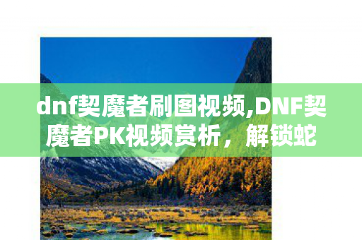dnf契魔者刷图视频,DNF契魔者PK视频赏析，解锁蛇腹剑女王的赛场实战魅力