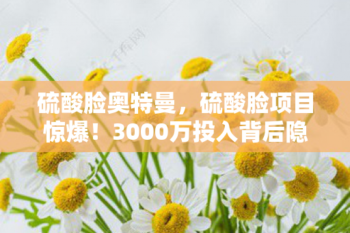 硫酸脸奥特曼，硫酸脸项目惊爆！3000万投入背后隐情，结果让人吓一跳！