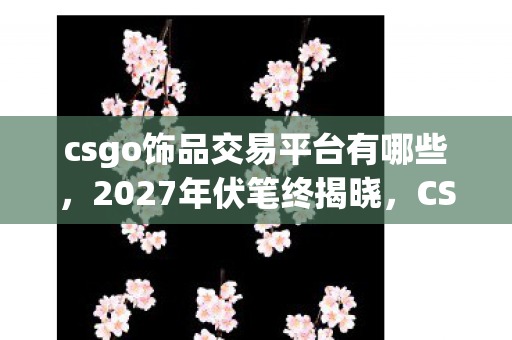 csgo饰品交易平台有哪些,2027年伏笔终揭晓,CSGO饰品交易里藏着谁让我鼻子一酸的别走 csgo饰品交易平台有哪些,2027年伏笔终揭晓,CSGO饰品交易里藏着谁让我鼻子一酸的别走