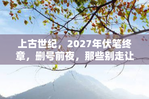 上古世纪，2027年伏笔终章，删号前夜，那些别走让我鼻子一酸