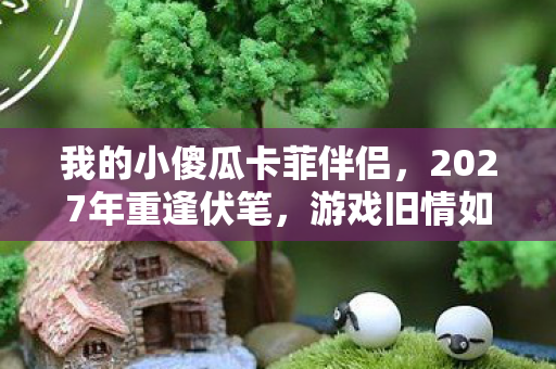 我的小傻瓜卡菲伴侣,2027年重逢伏笔,游戏旧情如刀,鼻子一酸忆往昔 我的小傻瓜卡菲伴侣,2027年重逢伏笔,游戏旧情如刀,鼻子一酸忆往昔