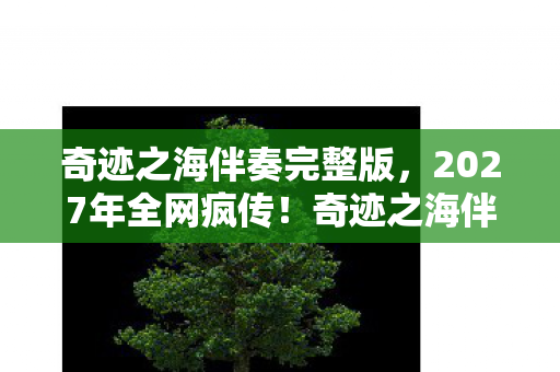 奇迹之海伴奏完整版,2027年全网疯传!奇迹之海伴奏3秒引爆泪腺,你听过吗? 奇迹之海伴奏完整版,2027年全网疯传!奇迹之海伴奏3秒引爆泪腺,你听过吗?