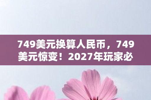 749美元换算人民币,749美元惊变!2027年玩家必看,这价格是血赚还是血亏?实测心得大公开 749美元换算人民币,749美元惊变!2027年玩家必看,这价格是血赚还是血亏?实测心得大公开