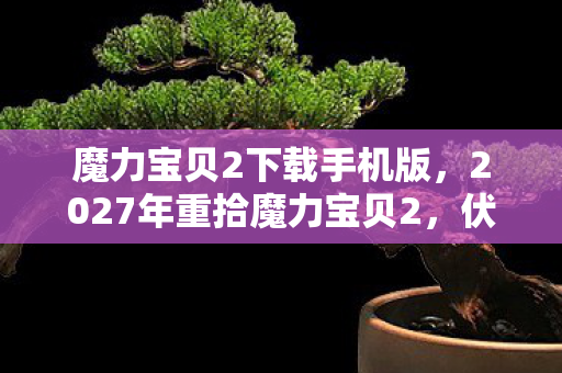 魔力宝贝2下载手机版，2027年重拾魔力宝贝2，伏笔揭开时，我竟鼻子一酸