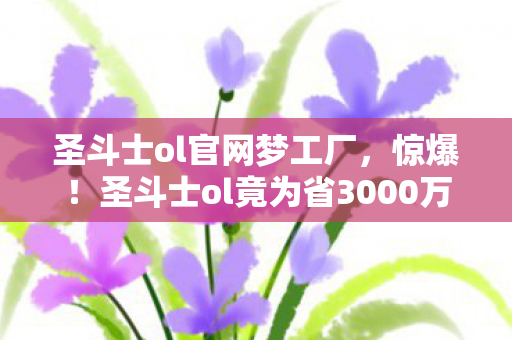 圣斗士ol官网梦工厂,惊爆!圣斗士ol竟为省3000万砍玩法,背后隐情让人吓一跳! 圣斗士ol官网梦工厂,惊爆!圣斗士ol竟为省3000万砍玩法,背后隐情让人吓一跳!