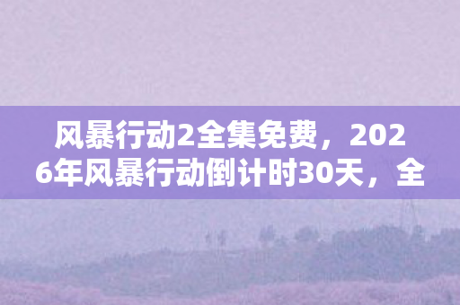 风暴行动2全集免费,2026年风暴行动倒计时30天,全球100城暗流涌动,谁在操控这场变革? 风暴行动2全集免费,2026年风暴行动倒计时30天,全球100城暗流涌动,谁在操控这场变革?
