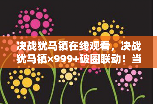 决战犹马镇在线观看,决战犹马镇×999+破圈联动!当游戏周边多到能开博物馆,我的钱包在尖叫 决战犹马镇在线观看,决战犹马镇×999+破圈联动!当游戏周边多到能开博物馆,我的钱包在尖叫