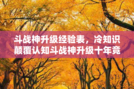 斗战神升级经验表,冷知识颠覆认知斗战神升级十年竟是场骗局?目瞪口呆的真相在此! 斗战神升级经验表,冷知识颠覆认知斗战神升级十年竟是场骗局?目瞪口呆的真相在此!
