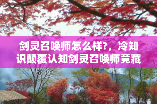 剑灵召唤师怎么样?,冷知识颠覆认知剑灵召唤师竟藏着让玩家目瞪口呆的反自然设计! 剑灵召唤师怎么样?,冷知识颠覆认知剑灵召唤师竟藏着让玩家目瞪口呆的反自然设计!
