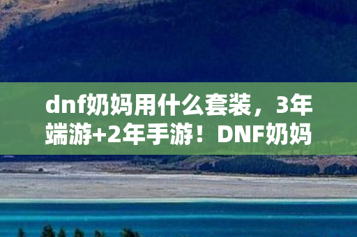 dnf奶妈用什么套装,3年端游+2年手游!DNF奶妈身份背后,竟藏着百万玩家的集体心酸? dnf奶妈用什么套装,3年端游+2年手游!DNF奶妈身份背后,竟藏着百万玩家的集体心酸?