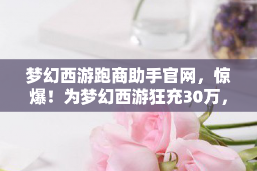 梦幻西游跑商助手官网,惊爆!为梦幻西游狂充30万,老婆签离婚协议,背后隐情吓你一跳! 梦幻西游跑商助手官网,惊爆!为梦幻西游狂充30万,老婆签离婚协议,背后隐情吓你一跳!
