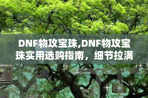 DNF物攻宝珠,DNF物攻宝珠实用选购指南,细节拉满轻松突破伤害瓶颈 DNF物攻宝珠,DNF物攻宝珠实用选购指南,细节拉满轻松突破伤害瓶颈