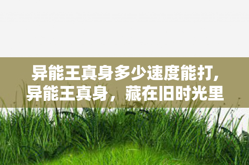 异能王真身多少速度能打,异能王真身,藏在旧时光里的少年热血印记 异能王真身多少速度能打,异能王真身,藏在旧时光里的少年热血印记