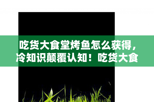 吃货大食堂烤鱼怎么获得，冷知识颠覆认知！吃货大食堂烤鱼竟藏着目瞪口呆的十年谎言！