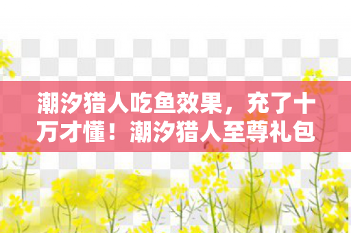 潮汐猎人吃鱼效果,充了十万才懂!潮汐猎人至尊礼包竟是韭菜收割机,吓一跳! 潮汐猎人吃鱼效果,充了十万才懂!潮汐猎人至尊礼包竟是韭菜收割机,吓一跳!