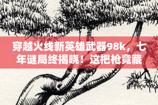 穿越火线新英雄武器98k，七年谜局终揭晓！这把枪竟藏着CF关服倒计时？老兵泪目
