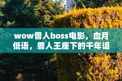 wow兽人boss电影,血月低语,兽人王座下的千年诅咒竟与玩家ID暗合? wow兽人boss电影,血月低语,兽人王座下的千年诅咒竟与玩家ID暗合?