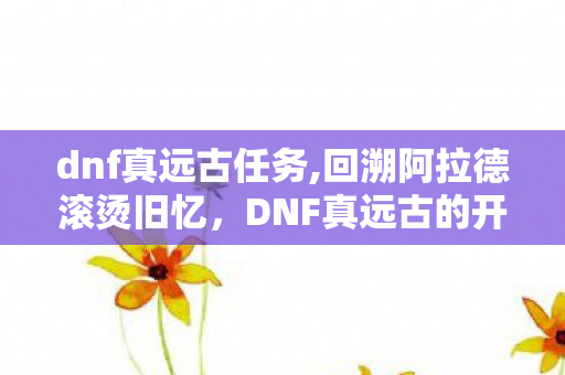 dnf真远古任务,回溯阿拉德滚烫旧忆,DNF真远古的开荒岁月与专属情怀 dnf真远古任务,回溯阿拉德滚烫旧忆,DNF真远古的开荒岁月与专属情怀