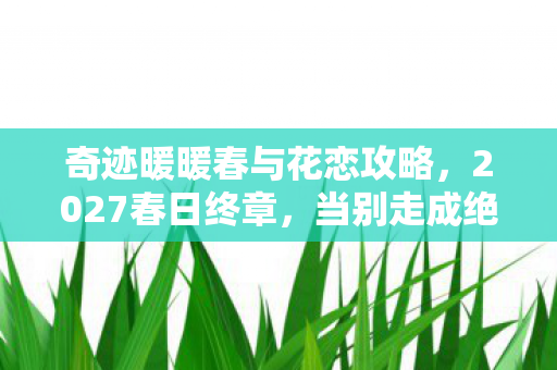 奇迹暖暖春与花恋攻略,2027春日终章,当别走成绝响,伏笔揭开时我鼻子一酸 奇迹暖暖春与花恋攻略,2027春日终章,当别走成绝响,伏笔揭开时我鼻子一酸