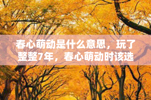 春心萌动是什么意思，玩了整整7年，春心萌动时该选新欢还是守旧爱？