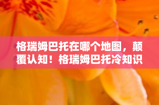 格瑞姆巴托在哪个地图，颠覆认知！格瑞姆巴托冷知识大揭秘，这些设计让你目瞪口呆！