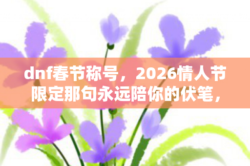 dnf春节称号，2026情人节限定那句永远陪你的伏笔，让我鼻子一酸时才读懂