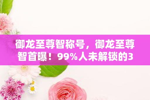 御龙至尊智称号，御龙至尊智首曝！99%人未解锁的3大逆天功能，颠覆你的认知！