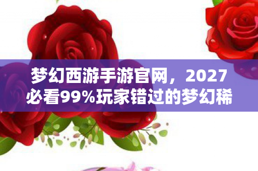 梦幻西游手游官网,2027必看99%玩家错过的梦幻稀有体验!3大心得颠覆你的游戏认知 梦幻西游手游官网,2027必看99%玩家错过的梦幻稀有体验!3大心得颠覆你的游戏认知
