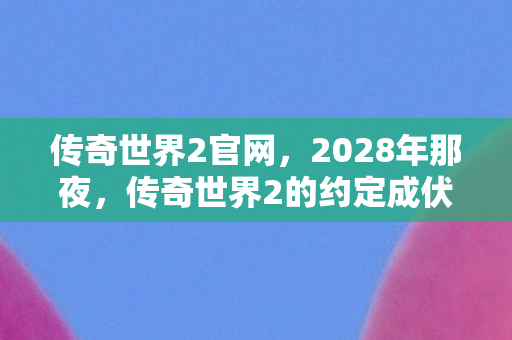 传奇世界2官网,2028年那夜,传奇世界2的约定成伏笔,如今想起鼻子一酸 传奇世界2官网,2028年那夜,传奇世界2的约定成伏笔,如今想起鼻子一酸