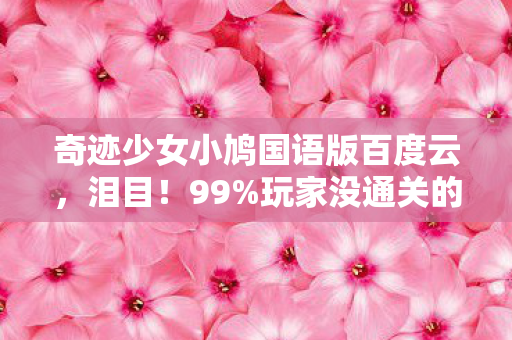 奇迹少女小鸠国语版百度云，泪目！99%玩家没通关的隐藏结局，小鸠国语版竟藏着这把刀？