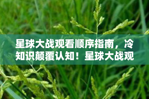 星球大战观看顺序指南，冷知识颠覆认知！星球大战观看顺序竟藏着目瞪口呆的十年谎言