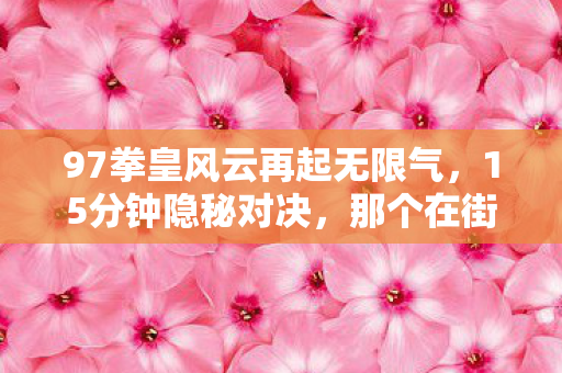 97拳皇风云再起无限气,15分钟隐秘对决,那个在街机厅哽咽的少年,后来怎样了? 97拳皇风云再起无限气,15分钟隐秘对决,那个在街机厅哽咽的少年,后来怎样了?