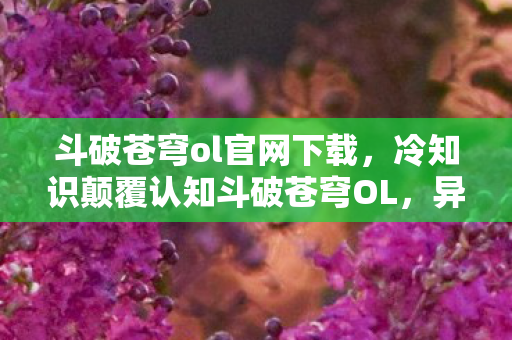 斗破苍穹ol官网下载,冷知识颠覆认知斗破苍穹OL,异火竟能反向吞噬玩家?真相让人目瞪口呆! 斗破苍穹ol官网下载,冷知识颠覆认知斗破苍穹OL,异火竟能反向吞噬玩家?真相让人目瞪口呆!