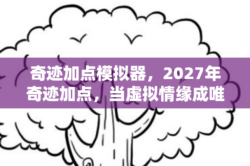 奇迹加点模拟器,2027年奇迹加点,当虚拟情缘成唯一长情,鼻子一酸谁在等谁? 奇迹加点模拟器,2027年奇迹加点,当虚拟情缘成唯一长情,鼻子一酸谁在等谁?