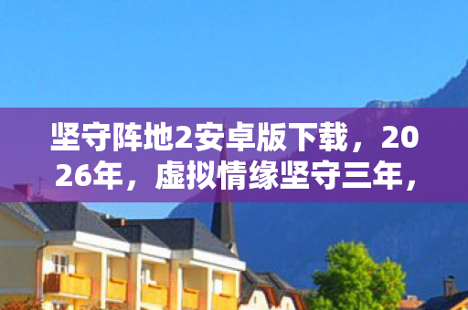 坚守阵地2安卓版下载,2026年,虚拟情缘坚守三年,伏笔揭开时我鼻子一酸 坚守阵地2安卓版下载,2026年,虚拟情缘坚守三年,伏笔揭开时我鼻子一酸
