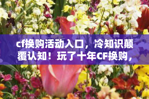 cf换购活动入口,冷知识颠覆认知!玩了十年CF换购,真相让我目瞪口呆 cf换购活动入口,冷知识颠覆认知!玩了十年CF换购,真相让我目瞪口呆