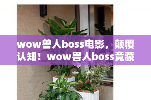 wow兽人boss电影,颠覆认知!wow兽人boss竟藏着目瞪口呆的冷知识,血条颜色暗藏宇宙密码 wow兽人boss电影,颠覆认知!wow兽人boss竟藏着目瞪口呆的冷知识,血条颜色暗藏宇宙密码