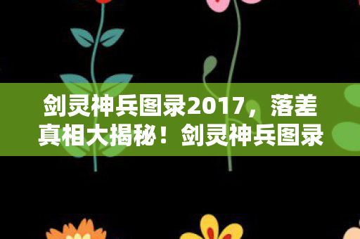剑灵神兵图录2017,落差真相大揭秘!剑灵神兵图录笑着笑着,怎么就哭了? 剑灵神兵图录2017,落差真相大揭秘!剑灵神兵图录笑着笑着,怎么就哭了?