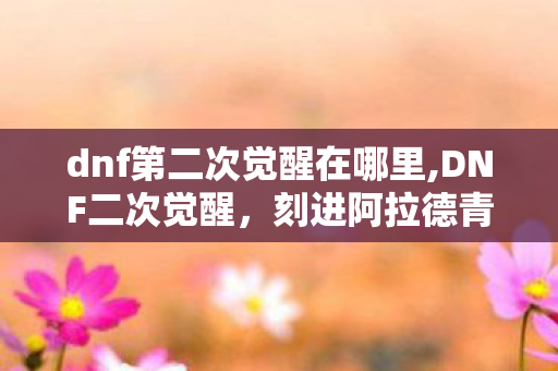 dnf第二次觉醒在哪里,DNF二次觉醒,刻进阿拉德青春里的职业荣光印记 dnf第二次觉醒在哪里,DNF二次觉醒,刻进阿拉德青春里的职业荣光印记