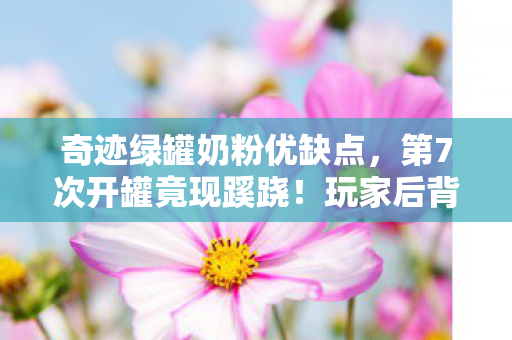 奇迹绿罐奶粉优缺点,第7次开罐竟现蹊跷!玩家后背发凉,这罐子藏着什么秘密? 奇迹绿罐奶粉优缺点,第7次开罐竟现蹊跷!玩家后背发凉,这罐子藏着什么秘密?
