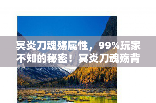 冥炎刀魂殇属性,99%玩家不知的秘密!冥炎刀魂殇背后,藏着多少扎心真相? 冥炎刀魂殇属性,99%玩家不知的秘密!冥炎刀魂殇背后,藏着多少扎心真相?