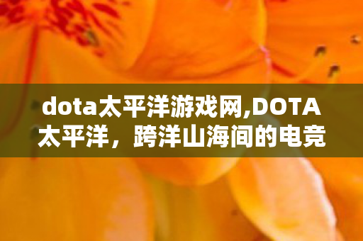 dota太平洋游戏网,DOTA太平洋,跨洋山海间的电竞情怀锚点 dota太平洋游戏网,DOTA太平洋,跨洋山海间的电竞情怀锚点