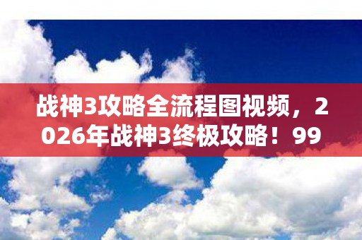 战神3攻略全流程图视频,2026年战神3终极攻略!99%玩家卡关的3大隐藏关卡首曝 战神3攻略全流程图视频,2026年战神3终极攻略!99%玩家卡关的3大隐藏关卡首曝